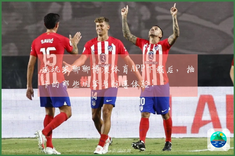 老玩家聊聊博澳体育APP下载后，抽卡的那些坑爹与惊喜体验！