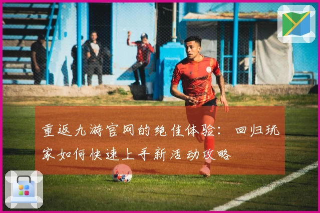 重返九游官网的绝佳体验：回归玩家如何快速上手新活动攻略