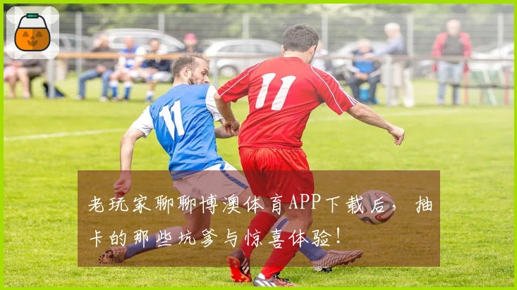 老玩家聊聊博澳体育APP下载后，抽卡的那些坑爹与惊喜体验！