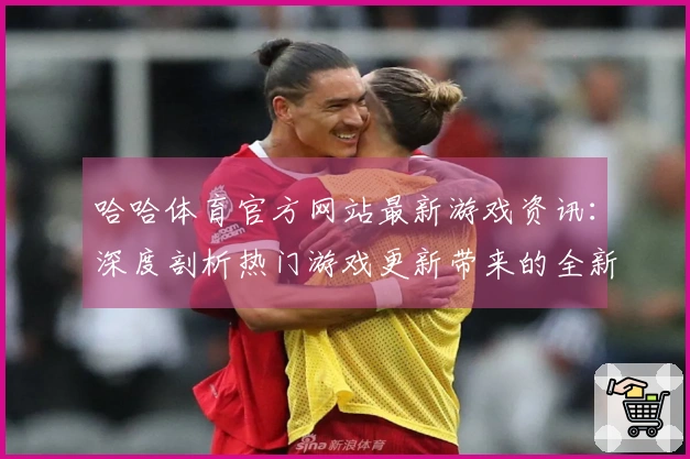 哈哈体育官方网站最新游戏资讯：深度剖析热门游戏更新带来的全新玩法与体验差异